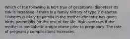 Which of the following is NOT true of gestational diabetes? Its risk is increased if there is a family history of type 2 diabetes. Diabetes is likely to persist in the mother after she has given birth, potentially for the rest of her life. Risk increases if the mother is prediabetic and/or obese prior to pregnancy. The rate of pregnancy complications increases.