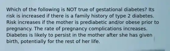 Which of the following is NOT true of gestational diabetes? Its risk is increased if there is a family history of type 2 diabetes. Risk increases if the mother is prediabetic and/or obese prior to pregnancy. The rate of pregnancy complications increases. Diabetes is likely to persist in the mother after she has given birth, potentially for the rest of her life.