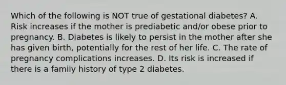 Which of the following is NOT true of gestational diabetes? A. Risk increases if the mother is prediabetic and/or obese prior to pregnancy. B. Diabetes is likely to persist in the mother after she has given birth, potentially for the rest of her life. C. The rate of pregnancy complications increases. D. Its risk is increased if there is a family history of type 2 diabetes.