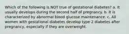 Which of the following is NOT true of gestational diabetes? a. It usually develops during the second half of pregnancy. b. It is characterized by abnormal blood glucose maintenance. c. All women with gestational diabetes develop type 2 diabetes after pregnancy, especially if they are overweight.