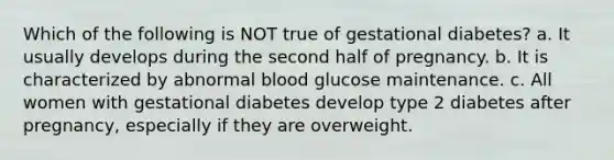 Which of the following is NOT true of gestational diabetes? a. It usually develops during the second half of pregnancy. b. It is characterized by abnormal blood glucose maintenance. c. All women with gestational diabetes develop type 2 diabetes after pregnancy, especially if they are overweight.