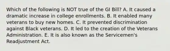 Which of the following is NOT true of the GI Bill? A. It caused a dramatic increase in college enrollments. B. It enabled many veterans to buy new homes. C. It prevented discrimination against Black veterans. D. It led to the creation of the Veterans Administration. E. It is also known as the Servicemen's Readjustment Act.