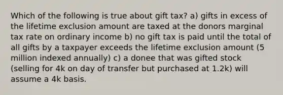 Which of the following is true about gift tax? a) gifts in excess of the lifetime exclusion amount are taxed at the donors marginal tax rate on ordinary income b) no gift tax is paid until the total of all gifts by a taxpayer exceeds the lifetime exclusion amount (5 million indexed annually) c) a donee that was gifted stock (selling for 4k on day of transfer but purchased at 1.2k) will assume a 4k basis.