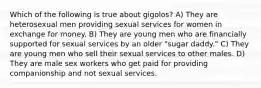 Which of the following is true about gigolos? A) They are heterosexual men providing sexual services for women in exchange for money. B) They are young men who are financially supported for sexual services by an older "sugar daddy." C) They are young men who sell their sexual services to other males. D) They are male sex workers who get paid for providing companionship and not sexual services.