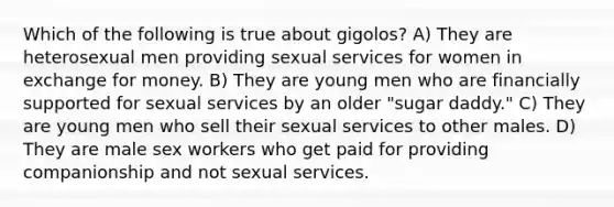 Which of the following is true about gigolos? A) They are heterosexual men providing sexual services for women in exchange for money. B) They are young men who are financially supported for sexual services by an older "sugar daddy." C) They are young men who sell their sexual services to other males. D) They are male sex workers who get paid for providing companionship and not sexual services.