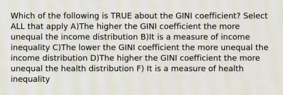 Which of the following is TRUE about the GINI coefficient? Select ALL that apply A)The higher the GINI coefficient the more unequal the income distribution B)It is a measure of income inequality C)The lower the GINI coefficient the more unequal the income distribution D)The higher the GINI coefficient the more unequal the health distribution F) It is a measure of health inequality