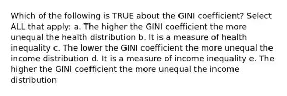 Which of the following is TRUE about the GINI coefficient? Select ALL that apply: a. The higher the GINI coefficient the more unequal the health distribution b. It is a measure of health inequality c. The lower the GINI coefficient the more unequal the income distribution d. It is a measure of income inequality e. The higher the GINI coefficient the more unequal the income distribution