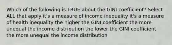 Which of the following is TRUE about the GINI coefficient? Select ALL that apply it's a measure of income inequality it's a measure of health inequality the higher the GINI coefficient the more unequal the income distribution the lower the GINI coefficient the more unequal the income distribution