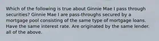 Which of the following is true about Ginnie Mae I pass through securities? Ginnie Mae I are pass-throughs secured by a mortgage pool consisting of the same type of mortgage loans. Have the same interest rate. Are originated by the same lender. all of the above.