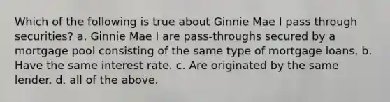 Which of the following is true about Ginnie Mae I pass through securities? a. Ginnie Mae I are pass-throughs secured by a mortgage pool consisting of the same type of mortgage loans. b. Have the same interest rate. c. Are originated by the same lender. d. all of the above.