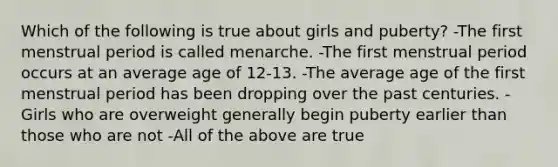 Which of the following is true about girls and puberty? -The first menstrual period is called menarche. -The first menstrual period occurs at an average age of 12-13. -The average age of the first menstrual period has been dropping over the past centuries. -Girls who are overweight generally begin puberty earlier than those who are not -All of the above are true