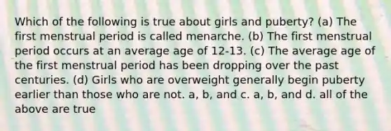 Which of the following is true about girls and puberty? (a) The first menstrual period is called menarche. (b) The first menstrual period occurs at an average age of 12-13. (c) The average age of the first menstrual period has been dropping over the past centuries. (d) Girls who are overweight generally begin puberty earlier than those who are not. a, b, and c. a, b, and d. all of the above are true