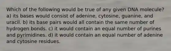 Which of the following would be true of any given DNA molecule? a) its bases would consist of adenine, cytosine, guanine, and uracil. b) its base pairs would all contain the same number of hydrogen bonds. c) it would contain an equal number of purines and pyrimidines. d) it would contain an equal number of adenine and cytosine residues.