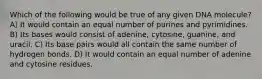 Which of the following would be true of any given DNA molecule? A) It would contain an equal number of purines and pyrimidines. B) Its bases would consist of adenine, cytosine, guanine, and uracil. C) Its base pairs would all contain the same number of hydrogen bonds. D) It would contain an equal number of adenine and cytosine residues.