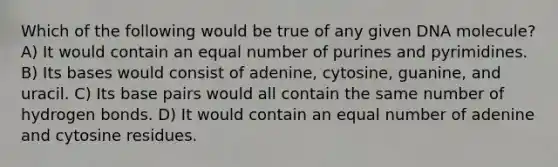 Which of the following would be true of any given DNA molecule? A) It would contain an equal number of purines and pyrimidines. B) Its bases would consist of adenine, cytosine, guanine, and uracil. C) Its base pairs would all contain the same number of hydrogen bonds. D) It would contain an equal number of adenine and cytosine residues.