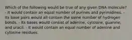 Which of the following would be true of any given DNA molecule? - It would contain an equal number of purines and pyrimidines. - Its base pairs would all contain the same number of hydrogen bonds. - Its bases would consist of adenine, cytosine, guanine, and uracil. - It would contain an equal number of adenine and cytosine residues.