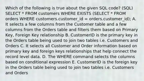 Which of the following is true about the given SQL code? (SQL) SELECT * FROM customers WHERE EXISTS (SELECT * FROM orders WHERE customers.customer_id = orders.customer_id); A. It selects a few columns from the Customer table and a few columns from the Orders table and filters them based on Primary Key, Foreign Key relationship B. CustomerID is the primary key in the Orders table being used to join two tables i.e. Customers and Orders C. It selects all Customer and Order information based on primary key and foreign keys relationships that help connect the record level data. D. The WHERE command selects the columns based on conditional expression E. CustomerID is the foreign key in the Orders table being used to join two tables i.e. Customers and Orders