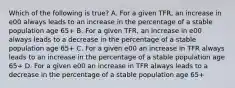 Which of the following is true? A. For a given TFR, an increase in e00 always leads to an increase in the percentage of a stable population age 65+ B. For a given TFR, an increase in e00 always leads to a decrease in the percentage of a stable population age 65+ C. For a given e00 an increase in TFR always leads to an increase in the percentage of a stable population age 65+ D. For a given e00 an increase in TFR always leads to a decrease in the percentage of a stable population age 65+