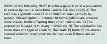 Which of the following MUST true for a given trait in a population to evolve by natural selection? (select ALL that apply) A) The trait has a genetic basis (it is encoded at least partially by genes). Missed Option - Incorrect B) Some individuals produce more viable, fertile offspring than other individuals. C) The population is large, with many individuals. D) The population has more than one type of allele for that trait. E) None of the above; natural selection may occur on the trait even if these are all false.