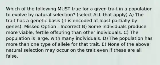 Which of the following MUST true for a given trait in a population to evolve by natural selection? (select ALL that apply) A) The trait has a genetic basis (it is encoded at least partially by genes). Missed Option - Incorrect B) Some individuals produce more viable, fertile offspring than other individuals. C) The population is large, with many individuals. D) The population has more than one type of allele for that trait. E) None of the above; natural selection may occur on the trait even if these are all false.