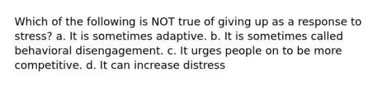 Which of the following is NOT true of giving up as a response to stress? a. It is sometimes adaptive. b. It is sometimes called behavioral disengagement. c. It urges people on to be more competitive. d. It can increase distress