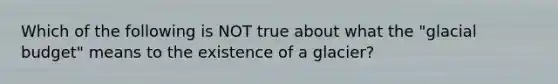 Which of the following is NOT true about what the "glacial budget" means to the existence of a glacier?