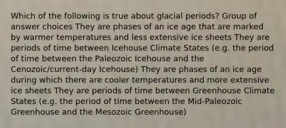 Which of the following is true about glacial periods? Group of answer choices They are phases of an ice age that are marked by warmer temperatures and less extensive ice sheets They are periods of time between Icehouse Climate States (e.g. the period of time between the Paleozoic Icehouse and the Cenozoic/current-day Icehouse) They are phases of an ice age during which there are cooler temperatures and more extensive ice sheets They are periods of time between Greenhouse Climate States (e.g. the period of time between the Mid-Paleozoic Greenhouse and the Mesozoic Greenhouse)