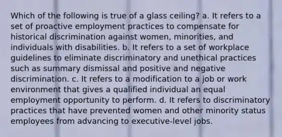 Which of the following is true of a glass ceiling? a. It refers to a set of proactive employment practices to compensate for historical discrimination against women, minorities, and individuals with disabilities. b. It refers to a set of workplace guidelines to eliminate discriminatory and unethical practices such as summary dismissal and positive and negative discrimination. c. It refers to a modification to a job or work environment that gives a qualified individual an equal employment opportunity to perform. d. It refers to discriminatory practices that have prevented women and other minority status employees from advancing to executive-level jobs.