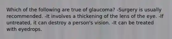 Which of the following are true of glaucoma? -Surgery is usually recommended. -It involves a thickening of the lens of the eye. -If untreated, it can destroy a person's vision. -It can be treated with eyedrops.