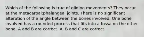 Which of the following is true of gliding movements? They occur at the metacarpal:phalangeal joints. There is no significant alteration of the angle between the bones involved. One bone involved has a rounded process that fits into a fossa on the other bone. A and B are correct. A, B and C are correct.