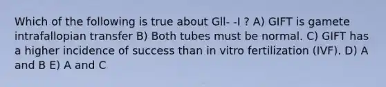 Which of the following is true about Gll- -I ? A) GIFT is gamete intrafallopian transfer B) Both tubes must be normal. C) GIFT has a higher incidence of success than in vitro fertilization (IVF). D) A and B E) A and C