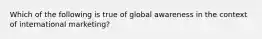 Which of the following is true of global awareness in the context of international marketing?