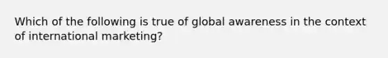 Which of the following is true of global awareness in the context of international marketing?