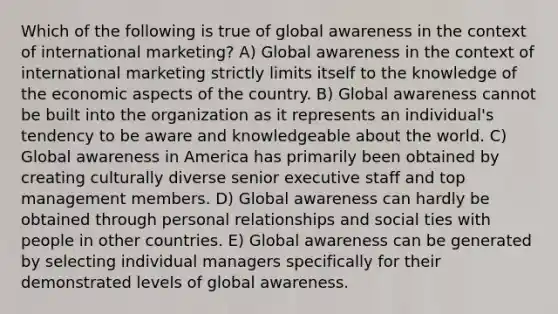 Which of the following is true of global awareness in the context of international marketing? A) Global awareness in the context of international marketing strictly limits itself to the knowledge of the economic aspects of the country. B) Global awareness cannot be built into the organization as it represents an individual's tendency to be aware and knowledgeable about the world. C) Global awareness in America has primarily been obtained by creating culturally diverse senior executive staff and top management members. D) Global awareness can hardly be obtained through personal relationships and social ties with people in other countries. E) Global awareness can be generated by selecting individual managers specifically for their demonstrated levels of global awareness.