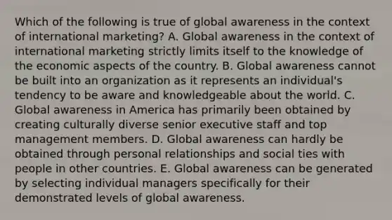 Which of the following is true of global awareness in the context of international marketing? A. Global awareness in the context of international marketing strictly limits itself to the knowledge of the economic aspects of the country. B. Global awareness cannot be built into an organization as it represents an individual's tendency to be aware and knowledgeable about the world. C. Global awareness in America has primarily been obtained by creating culturally diverse senior executive staff and top management members. D. Global awareness can hardly be obtained through personal relationships and social ties with people in other countries. E. Global awareness can be generated by selecting individual managers specifically for their demonstrated levels of global awareness.