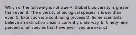 Which of the following is not true A. Global biodiversity is greater than ever. B. The diversity of biological species is lower than ever. C. Extinction is a continuing process D. Some scientists believe an extinction crisis is currently underway. E. Ninety-nine percent of all species that have ever lived are extinct.