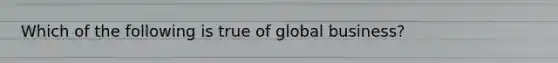 Which of the following is true of global business?