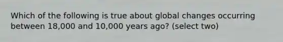 Which of the following is true about global changes occurring between 18,000 and 10,000 years ago? (select two)