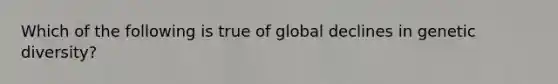 Which of the following is true of global declines in genetic diversity?