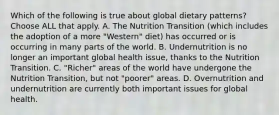 Which of the following is true about global dietary patterns? Choose ALL that apply. A. The Nutrition Transition (which includes the adoption of a more "Western" diet) has occurred or is occurring in many parts of the world. B. Undernutrition is no longer an important global health issue, thanks to the Nutrition Transition. C. "Richer" areas of the world have undergone the Nutrition Transition, but not "poorer" areas. D. Overnutrition and undernutrition are currently both important issues for global health.