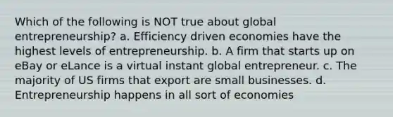 Which of the following is NOT true about global entrepreneurship? a. Efficiency driven economies have the highest levels of entrepreneurship. b. A firm that starts up on eBay or eLance is a virtual instant global entrepreneur. c. The majority of US firms that export are small businesses. d. Entrepreneurship happens in all sort of economies