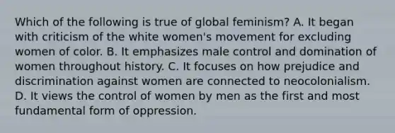 Which of the following is true of global feminism? A. It began with criticism of the white women's movement for excluding women of color. B. It emphasizes male control and domination of women throughout history. C. It focuses on how prejudice and discrimination against women are connected to neocolonialism. D. It views the control of women by men as the first and most fundamental form of oppression.