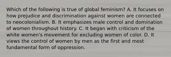 Which of the following is true of global feminism? A. It focuses on how prejudice and discrimination against women are connected to neocolonialism. B. It emphasizes male control and domination of women throughout history. C. It began with criticism of the white women's movement for excluding women of color. D. It views the control of women by men as the first and most fundamental form of oppression.