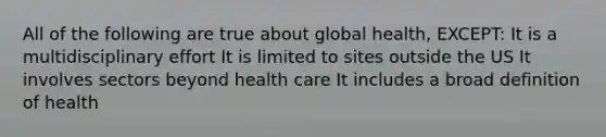 All of the following are true about global health, EXCEPT: It is a multidisciplinary effort It is limited to sites outside the US It involves sectors beyond health care It includes a broad definition of health