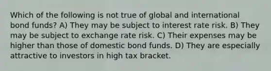 Which of the following is not true of global and international bond funds? A) They may be subject to interest rate risk. B) They may be subject to exchange rate risk. C) Their expenses may be higher than those of domestic bond funds. D) They are especially attractive to investors in high tax bracket.