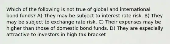 Which of the following is not true of global and international bond funds? A) They may be subject to interest rate risk. B) They may be subject to exchange rate risk. C) Their expenses may be higher than those of domestic bond funds. D) They are especially attractive to investors in high tax bracket