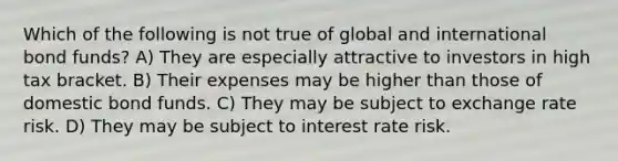 Which of the following is not true of global and international bond funds? A) They are especially attractive to investors in high tax bracket. B) Their expenses may be higher than those of domestic bond funds. C) They may be subject to exchange rate risk. D) They may be subject to interest rate risk.