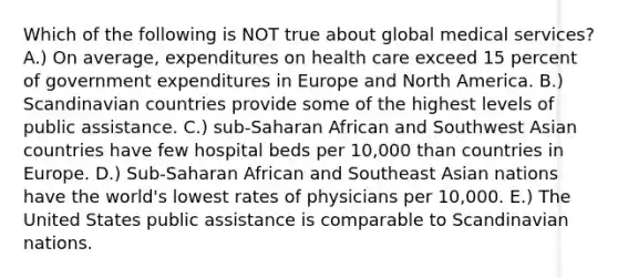 Which of the following is NOT true about global medical services? A.) On average, expenditures on health care exceed 15 percent of government expenditures in Europe and North America. B.) Scandinavian countries provide some of the highest levels of public assistance. C.) sub-Saharan African and Southwest Asian countries have few hospital beds per 10,000 than countries in Europe. D.) Sub-Saharan African and Southeast Asian nations have the world's lowest rates of physicians per 10,000. E.) The United States public assistance is comparable to Scandinavian nations.