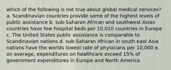 which of the following is not true about global medical services? a. Scandinavian countries provide some of the highest levels of public assistance b. sub-Saharan African and southwest Asian countries have few hospital beds per 10,010 countries in Europe c. The United States public assistance is comparable to Scandinavian nations d. sub-Saharan African in south east Asia nations have the worlds lowest rate of physicians per 10,000 e. on average, expenditures on healthcare exceed 15% of government expenditures in Europe and North America