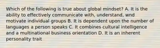 Which of the following is true about global mindset? A. It is the ability to effectively communicate with, understand, wnd motivate individual groups B. It is dependent upon the number of languages a person speaks C. It combines cultural intelligence and a multinational business orientation D. It is an inherent personality trait